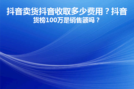 抖音卖货抖音收取多少费用(抖音上卖商品收费多少？)