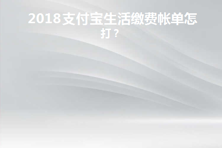 2018支付宝生活缴费帐单怎么打(2018年支付宝生活缴费账单如何缴纳)