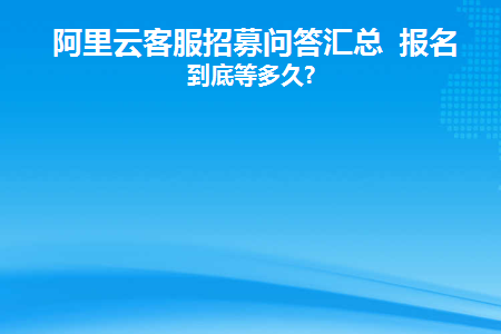 阿里云客服招募问答汇总报名后到底等多久(阿里云客服报名成功就能工作吗)