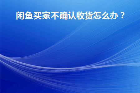 闲鱼买家不确认收货怎么办(闲鱼买家不确认收货怎么办贴吧)