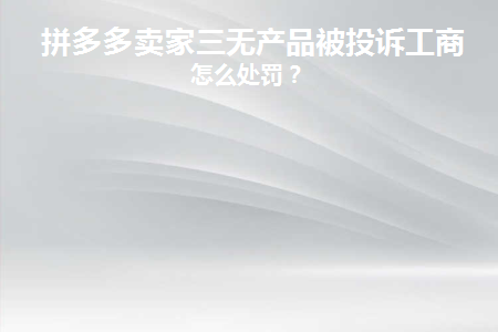 拼多多卖家三无产品被投诉工商(拼多多卖家被投诉三无产品货款能提取吗)