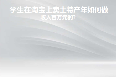 学生在淘宝上卖土特产年如何做到收入百万元的(在淘宝上卖特产需要什么手续)