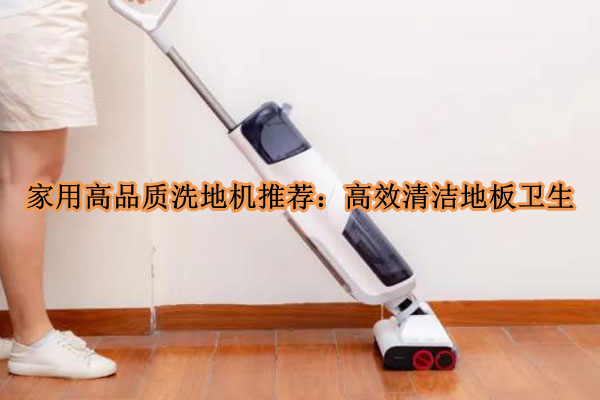 家用高品质洗地机推荐：高效清洁地板卫生(家用洗地机的操作方法视频)