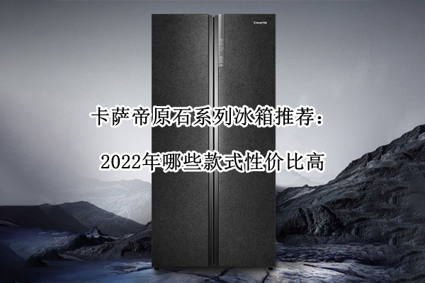 卡萨帝原石系列冰箱推荐：2022年哪些款式性价比高(卡萨帝原石系列是贴牌吗)