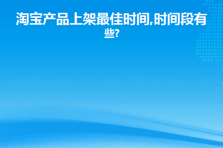 淘宝产品上架最佳时间,时间段有哪些(淘宝宝贝的上架时间最好在什么时候)