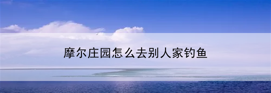 摩尔庄园怎么去别人家钓鱼(摩尔庄园怎么去好友家钓鱼)